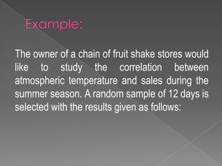 The owner of a chain of fruit shake stores would
like to study the correlation between
atmospheric temperature and sales during the
summer season. A random sample of 12 days is
selected with the results given as follows:
 