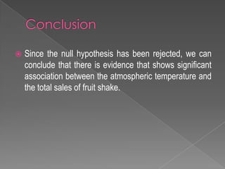  Since the null hypothesis has been rejected, we can
conclude that there is evidence that shows significant
association between the atmospheric temperature and
the total sales of fruit shake.
 