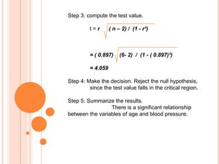 Step 3: compute the test value.
t=r

( n – 2) / (1 - r²)

= ( 0.897)

(6- 2) / (1 - ( 0.897)²)

= 4.059
Step 4: Make the decision. Reject the null hypothesis,
since the test value falls in the critical region.
Step 5: Summarize the results.
There is a significant relationship
between the variables of age and blood pressure.

 
