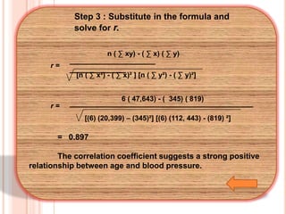 Step 3 : Substitute in the formula and
solve for r.
n ( ∑ xy) - ( ∑ x) ( ∑ y)
r=

____
_______
[n ( ∑ x²) - ( ∑ x)² ] [n ( ∑ y²) - ( ∑ y)²]
6 ( 47,643) - ( 345) ( 819)

r=

___

[(6) (20,399) – (345)²] [(6) (112, 443) - (819) ²]

= 0.897
The correlation coefficient suggests a strong positive
relationship between age and blood pressure.

 