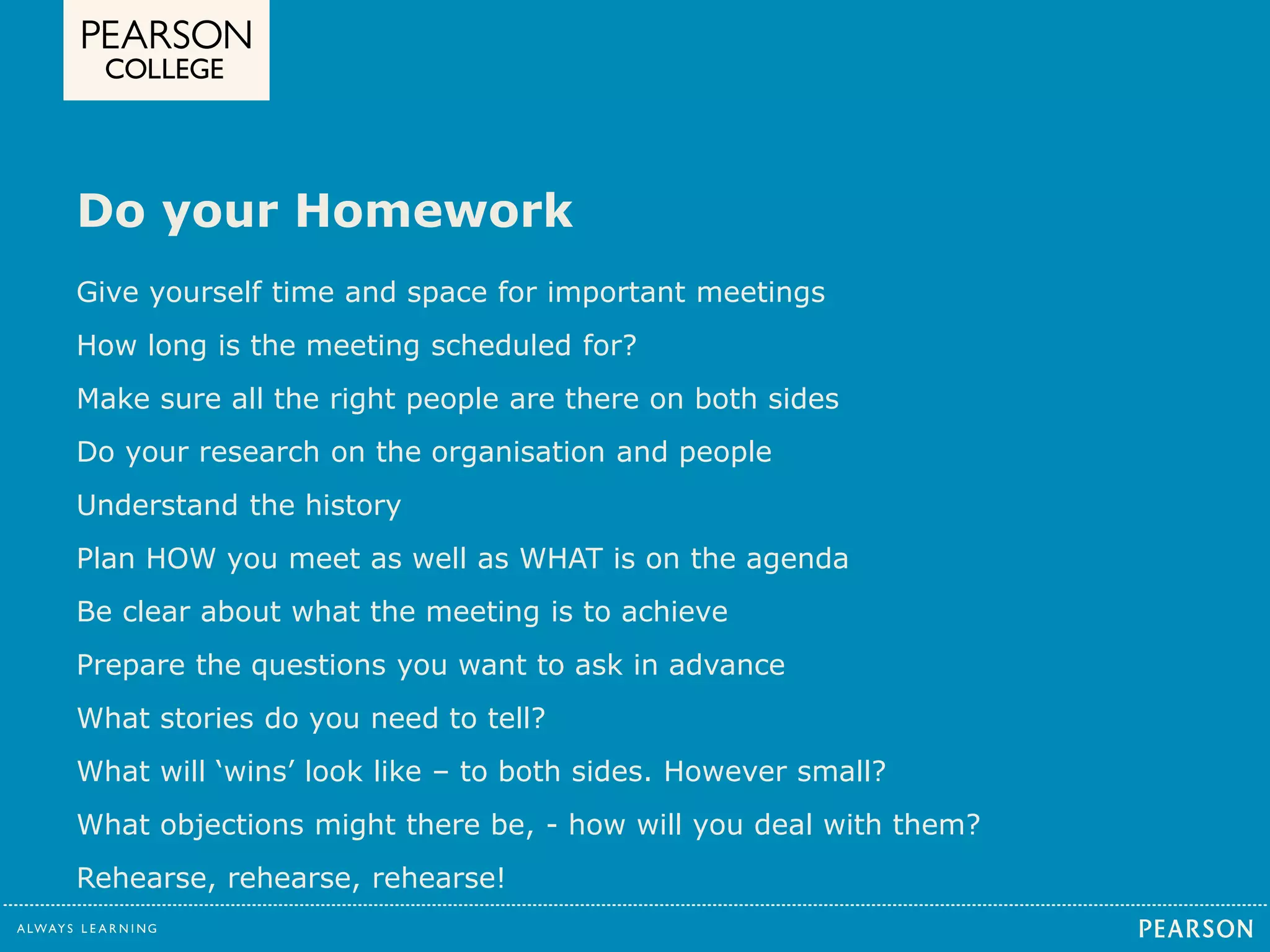 Do your Homework 
Give yourself time and space for important meetings 
How long is the meeting scheduled for? 
Make sure all the right people are there on both sides 
Do your research on the organisation and people 
Understand the history 
Plan HOW you meet as well as WHAT is on the agenda 
Be clear about what the meeting is to achieve 
Prepare the questions you want to ask in advance 
What stories do you need to tell? 
What will ‘wins’ look like – to both sides. However small? 
What objections might there be, - how will you deal with them? 
Rehearse, rehearse, rehearse! 
 