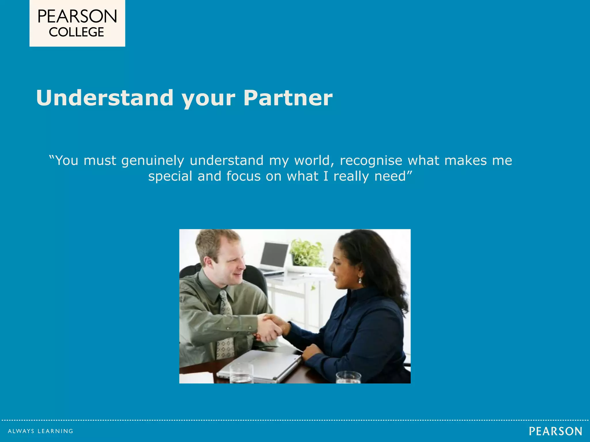 Understand your Partner 
“You must genuinely understand my world, recognise what makes me 
special and focus on what I really need” 
 