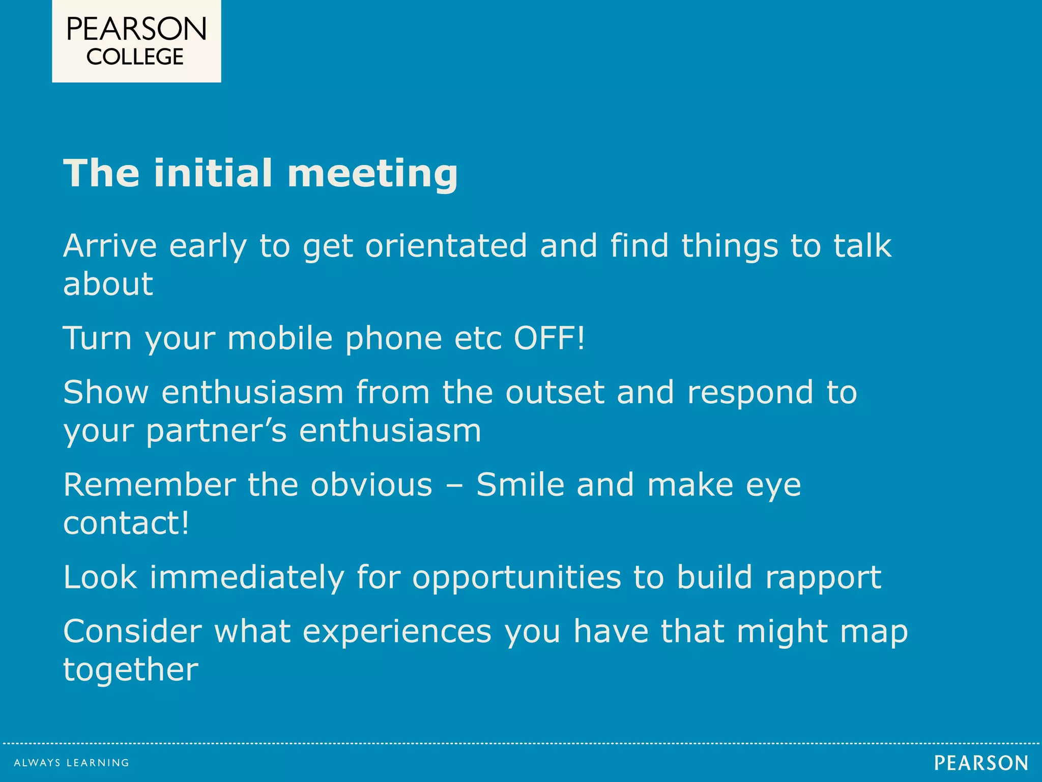 The initial meeting 
Arrive early to get orientated and find things to talk 
about 
Turn your mobile phone etc OFF! 
Show enthusiasm from the outset and respond to 
your partner’s enthusiasm 
Remember the obvious – Smile and make eye 
contact! 
Look immediately for opportunities to build rapport 
Consider what experiences you have that might map 
together 
 