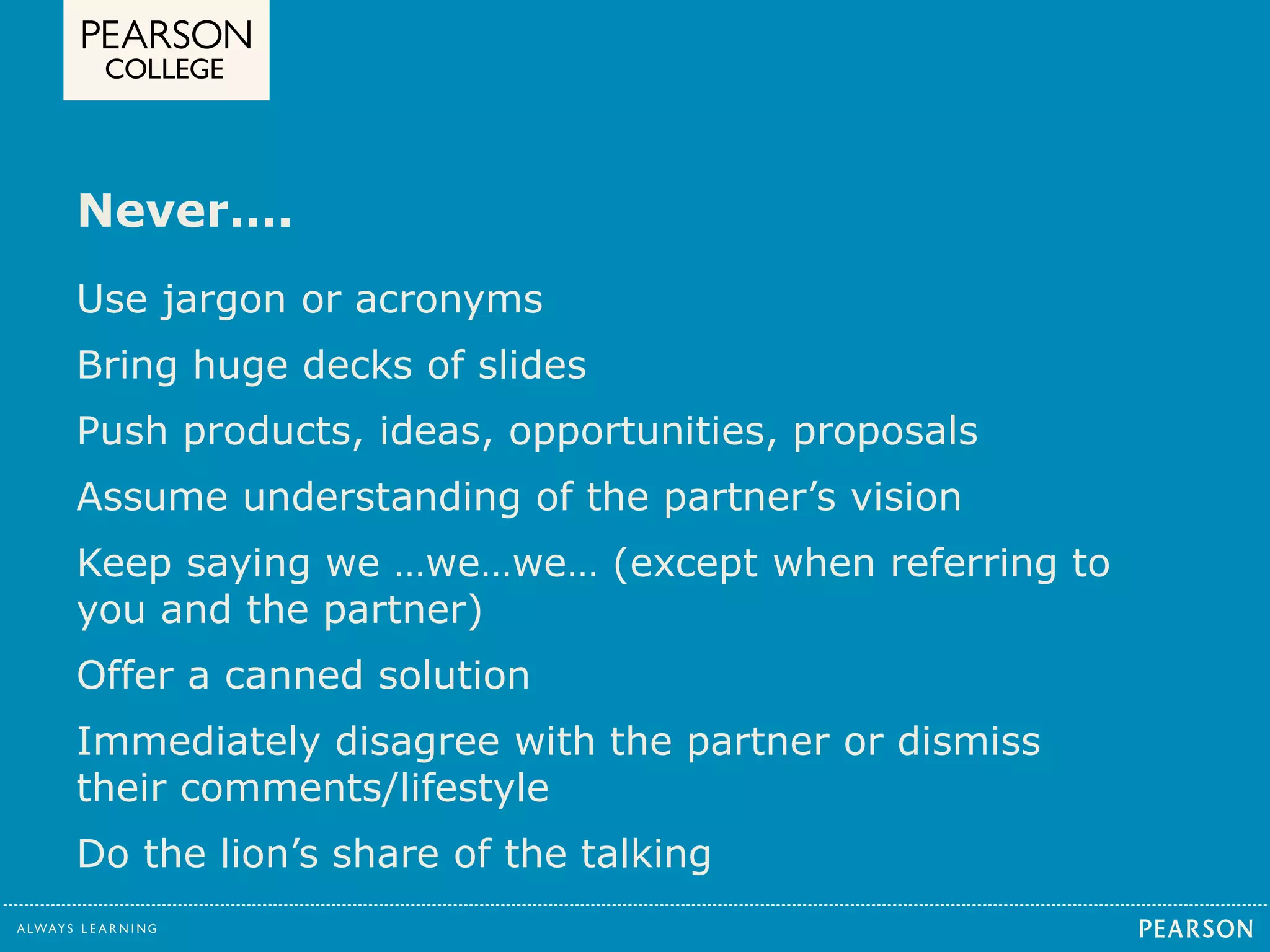 Never…. 
Use jargon or acronyms 
Bring huge decks of slides 
Push products, ideas, opportunities, proposals 
Assume understanding of the partner’s vision 
Keep saying we …we…we… (except when referring to 
you and the partner) 
Offer a canned solution 
Immediately disagree with the partner or dismiss 
their comments/lifestyle 
Do the lion’s share of the talking 
 