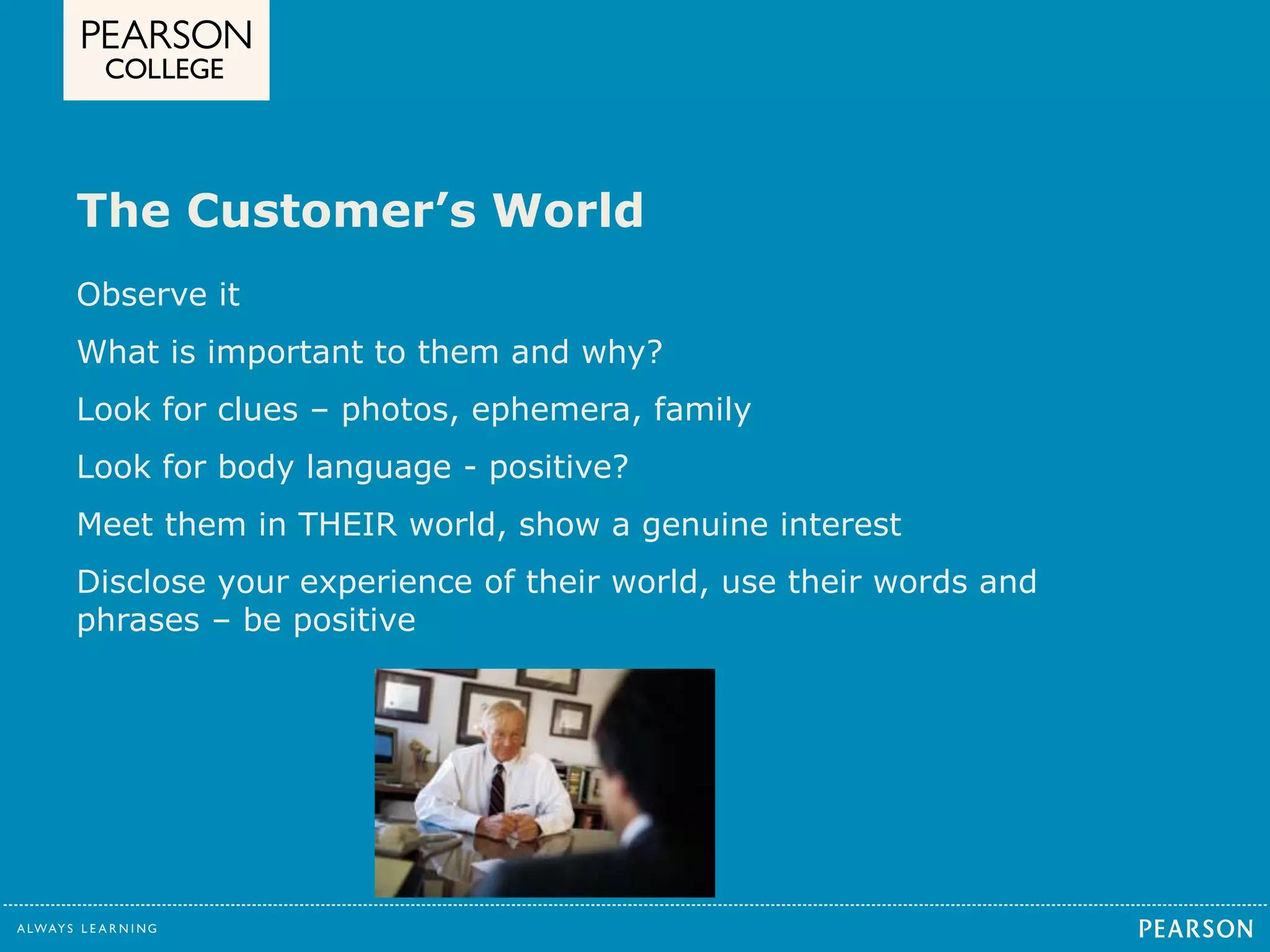 The Customer’s World 
Observe it 
What is important to them and why? 
Look for clues – photos, ephemera, family 
Look for body language - positive? 
Meet them in THEIR world, show a genuine interest 
Disclose your experience of their world, use their words and 
phrases – be positive 
 