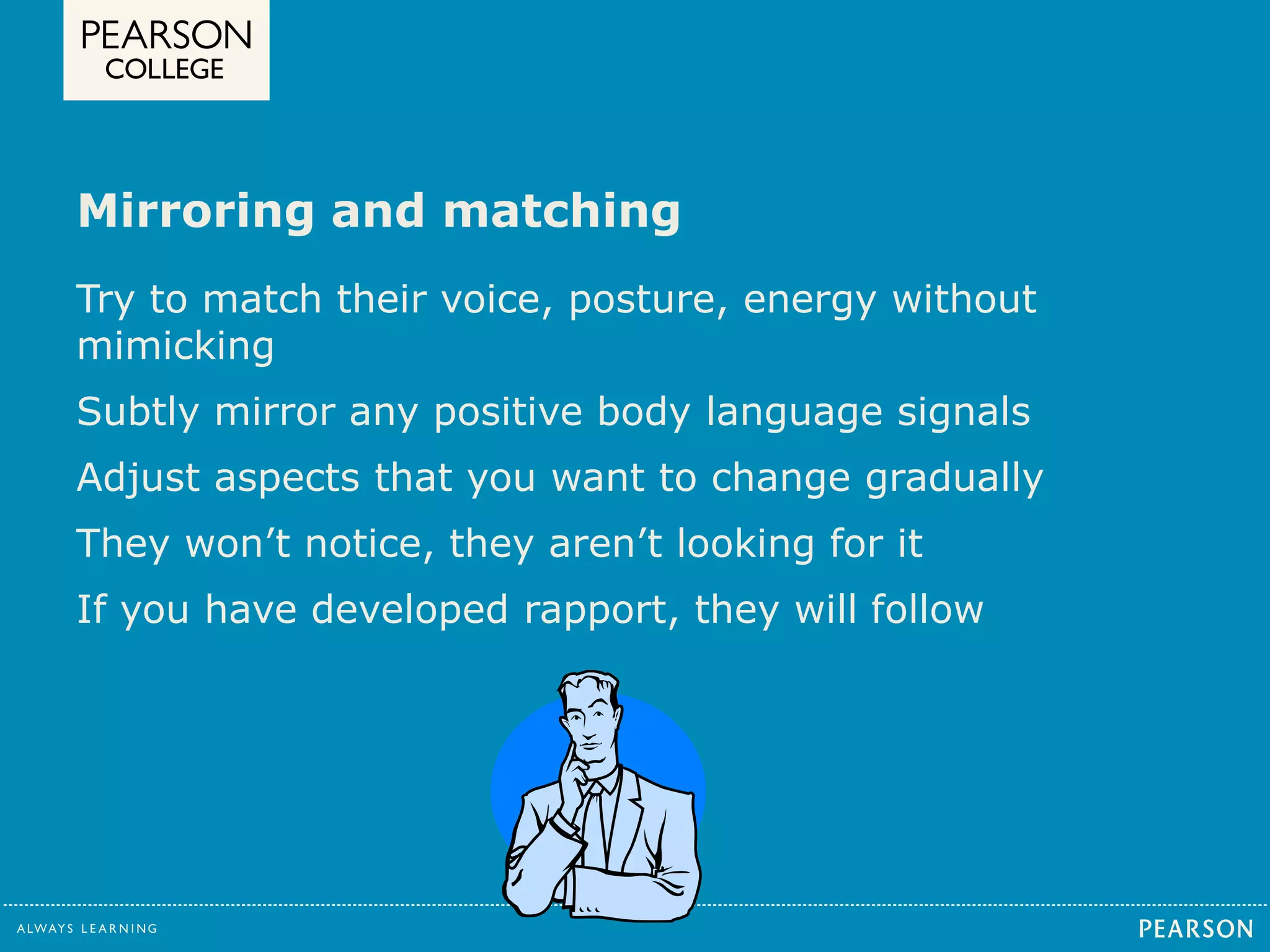 Mirroring and matching 
Try to match their voice, posture, energy without 
mimicking 
Subtly mirror any positive body language signals 
Adjust aspects that you want to change gradually 
They won’t notice, they aren’t looking for it 
If you have developed rapport, they will follow 
 
