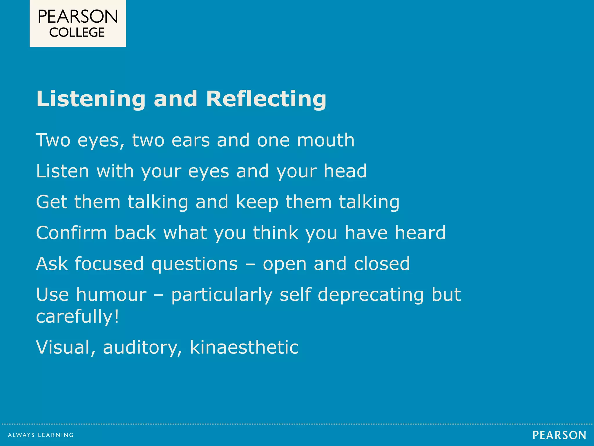 Listening and Reflecting 
Two eyes, two ears and one mouth 
Listen with your eyes and your head 
Get them talking and keep them talking 
Confirm back what you think you have heard 
Ask focused questions – open and closed 
Use humour – particularly self deprecating but 
carefully! 
Visual, auditory, kinaesthetic 
 