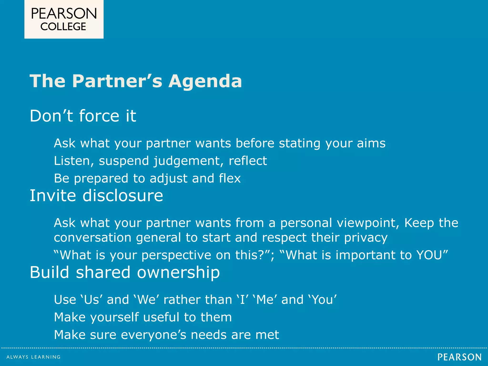 The Partner’s Agenda 
Don’t force it 
Ask what your partner wants before stating your aims 
Listen, suspend judgement, reflect 
Be prepared to adjust and flex 
Invite disclosure 
Ask what your partner wants from a personal viewpoint, Keep the 
conversation general to start and respect their privacy 
“What is your perspective on this?”; “What is important to YOU” 
Build shared ownership 
Use ‘Us’ and ‘We’ rather than ‘I’ ‘Me’ and ‘You’ 
Make yourself useful to them 
Make sure everyone’s needs are met 
 