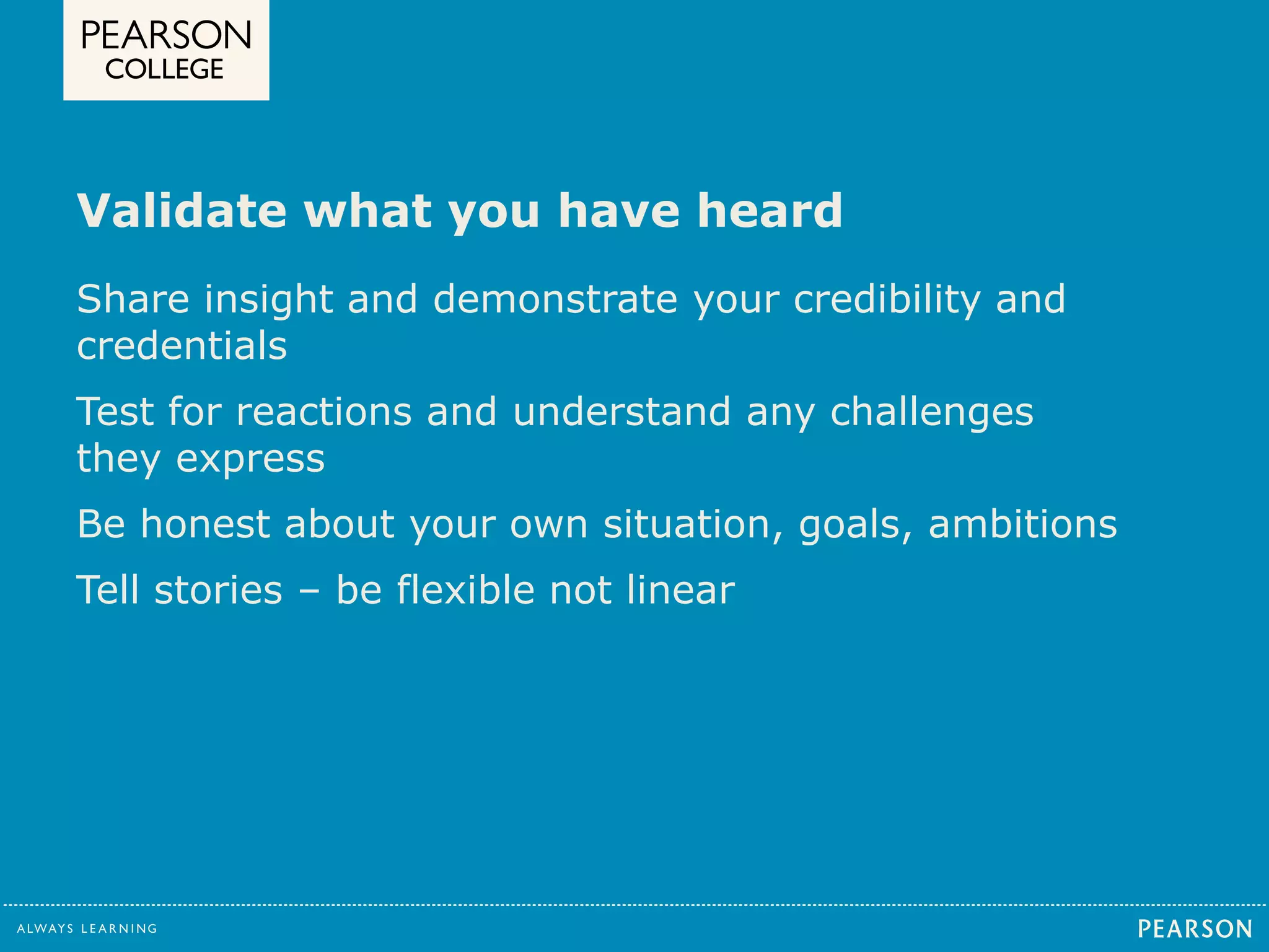 Validate what you have heard 
Share insight and demonstrate your credibility and 
credentials 
Test for reactions and understand any challenges 
they express 
Be honest about your own situation, goals, ambitions 
Tell stories – be flexible not linear 
 