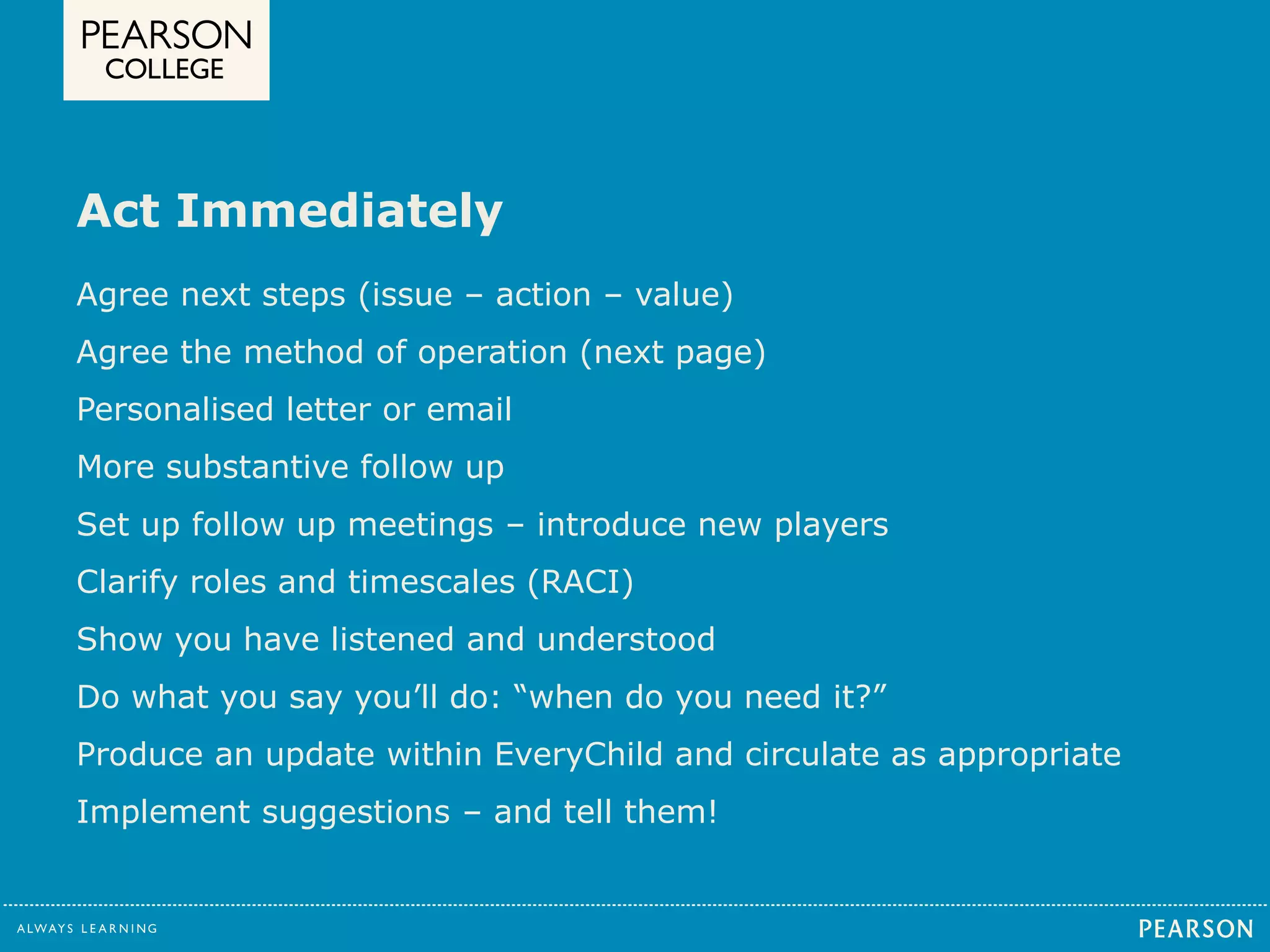 Act Immediately 
Agree next steps (issue – action – value) 
Agree the method of operation (next page) 
Personalised letter or email 
More substantive follow up 
Set up follow up meetings – introduce new players 
Clarify roles and timescales (RACI) 
Show you have listened and understood 
Do what you say you’ll do: “when do you need it?” 
Produce an update within EveryChild and circulate as appropriate 
Implement suggestions – and tell them! 
 