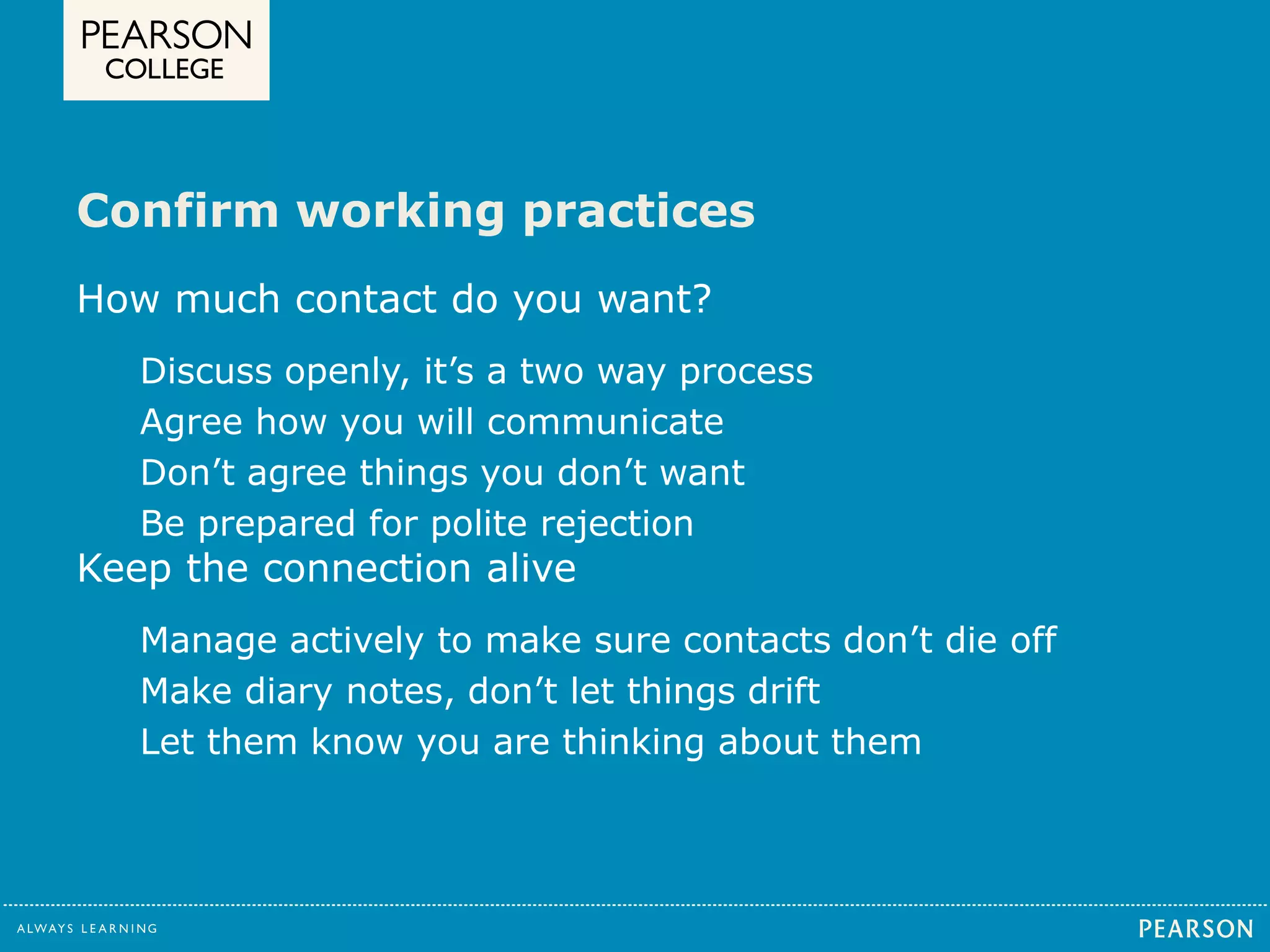 Confirm working practices 
How much contact do you want? 
Discuss openly, it’s a two way process 
Agree how you will communicate 
Don’t agree things you don’t want 
Be prepared for polite rejection 
Keep the connection alive 
Manage actively to make sure contacts don’t die off 
Make diary notes, don’t let things drift 
Let them know you are thinking about them 
 
