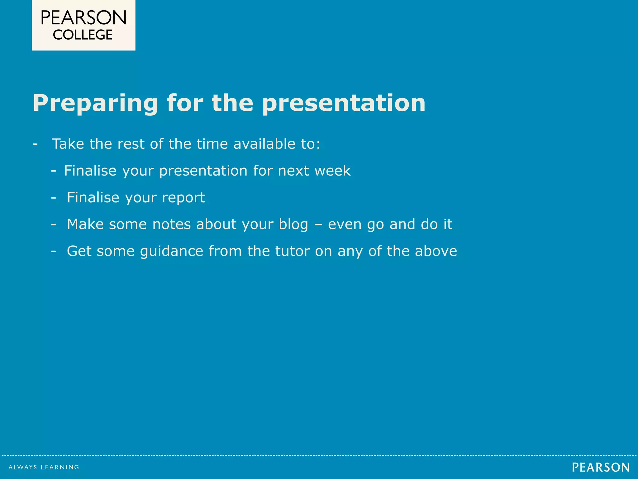 Preparing for the presentation 
- Take the rest of the time available to: 
- Finalise your presentation for next week 
- Finalise your report 
- Make some notes about your blog – even go and do it 
- Get some guidance from the tutor on any of the above 
