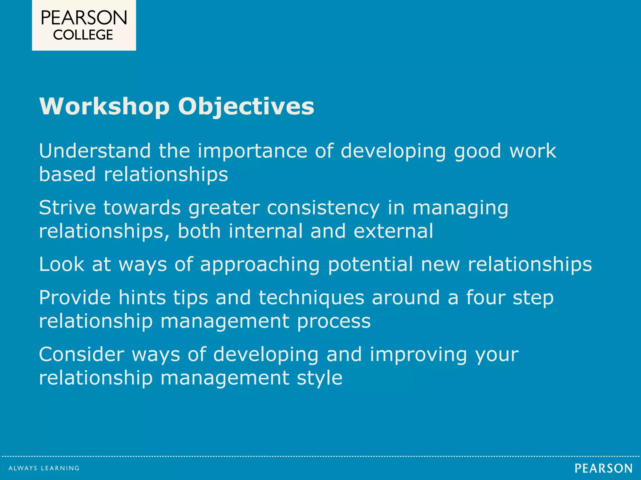 Workshop Objectives 
Understand the importance of developing good work 
based relationships 
Strive towards greater consistency in managing 
relationships, both internal and external 
Look at ways of approaching potential new relationships 
Provide hints tips and techniques around a four step 
relationship management process 
Consider ways of developing and improving your 
relationship management style 
 
