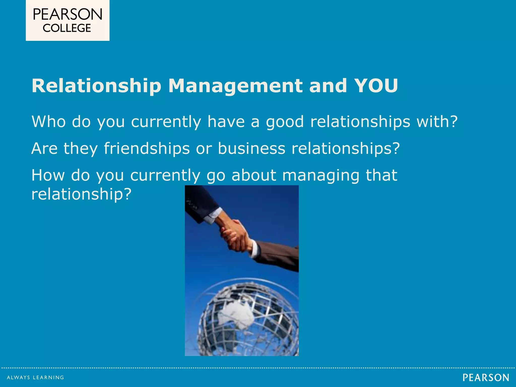 Relationship Management and YOU 
Who do you currently have a good relationships with? 
Are they friendships or business relationships? 
How do you currently go about managing that 
relationship? 
 