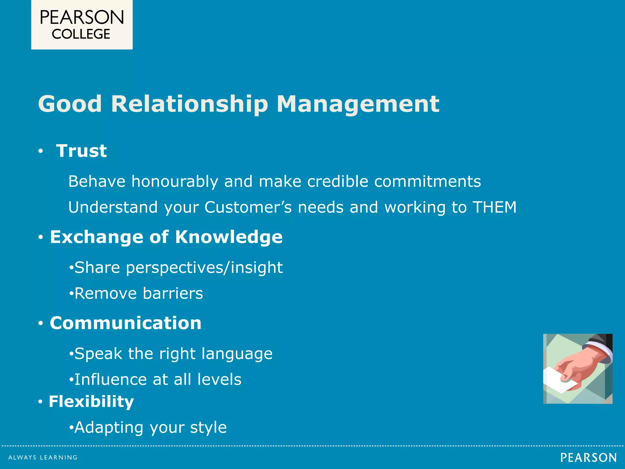 Good Relationship Management 
• Trust 
Behave honourably and make credible commitments 
Understand your Customer’s needs and working to THEM 
• Exchange of Knowledge 
•Share perspectives/insight 
•Remove barriers 
• Communication 
•Speak the right language 
•Influence at all levels 
• Flexibility 
•Adapting your style 
 