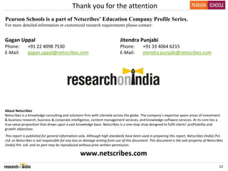 Thank you for the attention
Pearson Schools is a part of Netscribes’ Education Company Profile Series.
For more detailed information or customized research requirements please contact:


Gagan Uppal                                                                 Jitendra Punjabi
Phone:        +91 22 4098 7530                                              Phone:         +91 33 4064 6215
E‐Mail:       gagan.uppal@netscribes.com                                    E‐Mail:        jitendra.punjabi@netscribes.com




About Netscribes
Netscribes is a knowledge‐consulting and solutions firm with clientele across the globe. The company’s expertise spans areas of investment 
& business research, business & corporate intelligence, content‐management services, and knowledge‐software services. At its core lies a 
true value proposition that draws upon a vast knowledge base. Netscribes is a one‐stop shop designed to fulfil clients’ profitability and 
growth objectives.
This report is published for general information only. Although high standards have been used in preparing this report, Netscribes (India) Pvt. 
Ltd. or Netscribes is not responsible for any loss or damage arising from use of this document. This document is the sole property of Netscribes 
(India) Pvt. Ltd. and no part may be reproduced without prior written permission.

                                                 www.netscribes.com
                                                                                                                                             12
 
