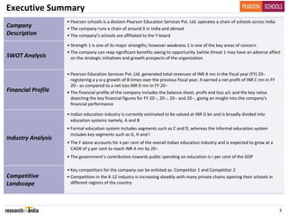 Executive Summary
                    • Pearson schools is a division Pearson Education Services Pvt. Ltd. operates a chain of schools across India
Company             • The company runs a chain of around X in India and abroad
Description         • The company’s schools are affiliated to the Y board

                    • Strength 1 is one of its major strengths; however weakness 1 is one of the key areas of concern
                    • The company can reap significant benefits owing to opportunity 1while threat 1 may have an adverse affect 
SWOT Analysis         on the strategic initiatives and growth prospects of the organization


                    • Pearson Education Services Pvt. Ltd. generated total revenues of INR A mn in the fiscal year (FY) 20‐‐
                      registering a y‐o‐y growth of B times over the previous fiscal year. It earned a net profit of INR C mn in FY 
                      20‐‐ as compared to a net loss INR D mn in FY 20‐‐
Financial Profile   • The financial profile of the company includes the balance sheet, profit and loss a/c and the key ratios 
                      depicting the key financial figures for FY 20‐‐, 20‐‐, 20‐‐ and 20‐‐, giving an insight into the company's 
                      financial performance

                    • Indian education industry is currently estimated to be valued at INR G bn and is broadly divided into 
                      education systems namely, A and B
                    • Formal education system includes segments such as C and D, whereas the informal education system 
                      includes key segments such as G, H and I
Industry Analysis
                    • The F alone accounts for x per cent of the overall Indian education industry and is expected to grow at a 
                      CAGR of y per cent to reach INR A mn by 20‐‐
                    • The government’s contribution towards public spending on education is r per cent of the GDP

                    • Key competitors for the company can be enlisted as: Competitor 1 and Competitor 2
Competitive         • Competition in the K‐12 industry is increasing steadily with many private chains opening their schools in 
Landscape             different regions of the country




                                                                                                                                       3
 