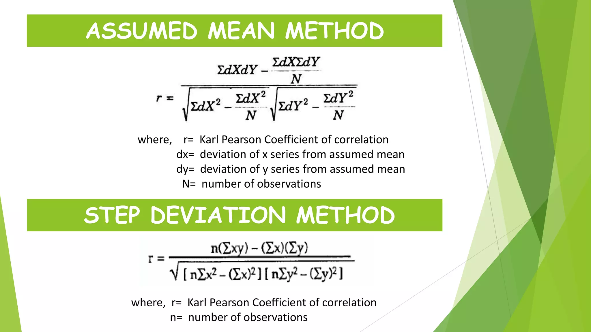 ASSUMED MEAN METHOD
where, r= Karl Pearson Coefficient of correlation
dx= deviation of x series from assumed mean
dy= deviation of y series from assumed mean
N= number of observations
STEP DEVIATION METHOD
where, r= Karl Pearson Coefficient of correlation
n= number of observations
 
