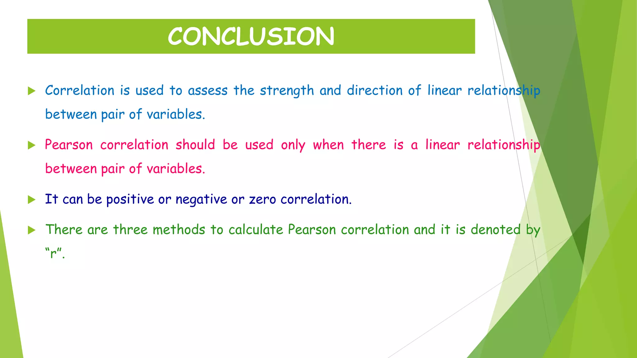  Correlation is used to assess the strength and direction of linear relationship
between pair of variables.
 Pearson correlation should be used only when there is a linear relationship
between pair of variables.
 It can be positive or negative or zero correlation.
 There are three methods to calculate Pearson correlation and it is denoted by
“r”.
CONCLUSION
 