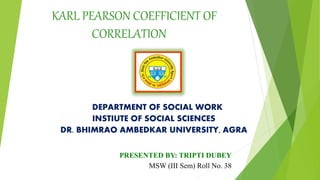 KARL PEARSON COEFFICIENT OF
CORRELATION
DEPARTMENT OF SOCIAL WORK
INSTIUTE OF SOCIAL SCIENCES
DR. BHIMRAO AMBEDKAR UNIVERSITY, AGRA
PRESENTED BY: TRIPTI DUBEY
MSW (III Sem) Roll No. 38
 
