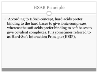 HSAB Principle
 According to HSAB concept, hard acids prefer
binding to the hard bases to give ionic complexes,
whereas the soft acids prefer binding to soft bases to
give covalent complexes. It is sometimes referred to
as Hard-Soft Interaction Principle (HSIP).
 