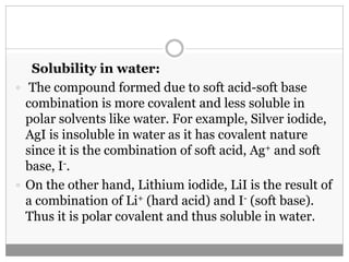 Solubility in water:
 The compound formed due to soft acid-soft base
combination is more covalent and less soluble in
polar solvents like water. For example, Silver iodide,
AgI is insoluble in water as it has covalent nature
since it is the combination of soft acid, Ag+ and soft
base, I-.
 On the other hand, Lithium iodide, LiI is the result of
a combination of Li+ (hard acid) and I- (soft base).
Thus it is polar covalent and thus soluble in water.
 