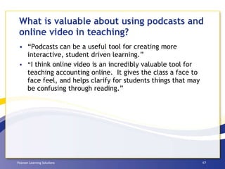 What is valuable about using podcasts and online video in teaching? “Podcasts can be a useful tool for creating more interactive, student driven learning.” “ I think online video is an incredibly valuable tool for teaching accounting online.  It gives the class a face to face feel, and helps clarify for students things that may be confusing through reading.”  