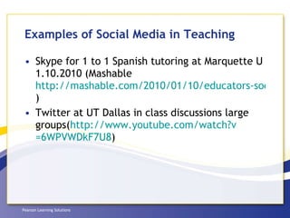 Examples of Social Media in Teaching Skype for 1 to 1 Spanish tutoring at Marquette U 1.10.2010 (Mashable  http://mashable.com/2010/01/10/educators-social-technology/ ) Twitter at UT Dallas in class discussions large groups( http://www.youtube.com/watch?v =6WPVWDkF7U8 )  