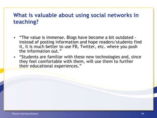 What is valuable about using social networks in teaching? “ The value is immense. Blogs have become a bit outdated - instead of posting information and hope readers/students find it, it is much better to use FB, Twitter, etc. where you push the information out.” “ Students are familiar with these new technologies and, since they feel comfortable with them, will use them to further their educational experiences.” 