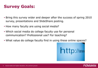 Survey Goals: Bring this survey wider and deeper after the success of spring 2010 survey, presentations and SlideShare posting. How many faculty are using social media?  Which social media do college faculty use for personal communication? Professional use? For teaching? What value do college faculty find in using these online spaces? Social media and higher education, the common ground   