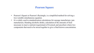Pearson Square
• Pearson’s Square or Pearson’s Rectangle, is a simplified method for solving a
two-variable simultaneous equation.
• It is widely used in standardization calculations for sausage manufacture, jam
manufacture, blending alcoholic drinks, calculation of the amounts of feed
necessary to meet a nutrient requirement of livestock and anywhere where two
components that need to be mixed together to give a final known concentration.
 