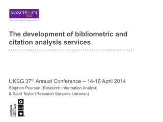 The development of bibliometric and
citation analysis services
UKSG 37th Annual Conference – 14-16 April 2014
Stephen Pearson (Research Information Analyst)
& Scott Taylor (Research Services Librarian)
 