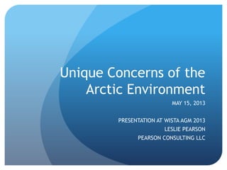 Unique Concerns of the
Arctic Environment
MAY 15, 2013
PRESENTATION AT WISTA AGM 2013
LESLIE PEARSON
PEARSON CONSULTING LLC
 
