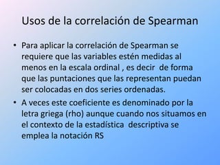 Usos de la correlación de Spearman
• Para aplicar la correlación de Spearman se
requiere que las variables estén medidas al
menos en la escala ordinal , es decir de forma
que las puntaciones que las representan puedan
ser colocadas en dos series ordenadas.
• A veces este coeficiente es denominado por la
letra griega (rho) aunque cuando nos situamos en
el contexto de la estadística descriptiva se
emplea la notación RS
 