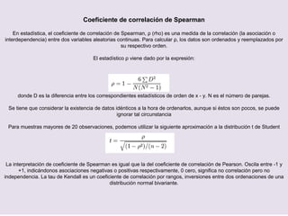 Coeficiente de correlación de Spearman
En estadística, el coeficiente de correlación de Spearman, ρ (rho) es una medida de la correlación (la asociación o
interdependencia) entre dos variables aleatorias continuas. Para calcular ρ, los datos son ordenados y reemplazados por
su respectivo orden.
El estadístico ρ viene dado por la expresión:
donde D es la diferencia entre los correspondientes estadísticos de orden de x - y. N es el número de parejas.
Se tiene que considerar la existencia de datos idénticos a la hora de ordenarlos, aunque si éstos son pocos, se puede
ignorar tal circunstancia
Para muestras mayores de 20 observaciones, podemos utilizar la siguiente aproximación a la distribución t de Student
La interpretación de coeficiente de Spearman es igual que la del coeficiente de correlación de Pearson. Oscila entre -1 y
+1, indicándonos asociaciones negativas o positivas respectivamente, 0 cero, significa no correlación pero no
independencia. La tau de Kendall es un coeficiente de correlación por rangos, inversiones entre dos ordenaciones de una
distribución normal bivariante.
 