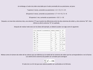 sin embargo, el valor de orden esta dado por el valor promedio de sus posiciones, así para:
7 aparece 2 veces, sumando sus posiciones = ( 2 + 3 ) / 2 = 2.5
28 aparece 3 veces, sumando sus posiciones = ( 7 + 8 + 9 ) / 3 = 8
50 aparece 1 vez, sumando sus posiciones = 10 / 1 = 10
Después, se crean dos columnas más, una columna "d" que muestra las diferencias entre las dos columnas de orden y, otra columna "d2". Esta
última es sólo la columna "d" al cuadrado.
Después de realizar todo esto con los datos del ejemplo, se debería acabar con algo como lo siguiente:
Nótese como el número de orden de los valores que son idénticos es la media de los números de orden que les corresponderían si no lo fueran.
Los valores de la columna d2 pueden ser sumados para averiguar
El valor de n es 10. Así que esos valores pueden ser sustituidos en la fórmula.
 