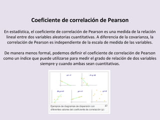 Coeficiente de correlación de Pearson
En estadística, el coeficiente de correlación de Pearson es una medida de la relación
lineal entre dos variables aleatorias cuantitativas. A diferencia de la covarianza, la
correlación de Pearson es independiente de la escala de medida de las variables.
De manera menos formal, podemos definir el coeficiente de correlación de Pearson
como un índice que puede utilizarse para medir el grado de relación de dos variables
siempre y cuando ambas sean cuantitativas.
 