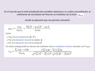 En el caso de que se esté estudiando dos variables aleatorias x e y sobre una población; el
coeficiente de correlación de Pearson se simboliza con la letra
siendo la expresión que nos permite calcularlo:
 