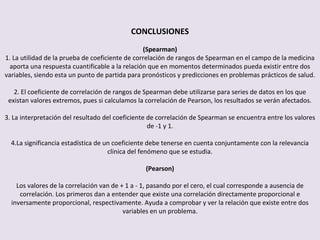 CONCLUSIONES
(Spearman)
1. La utilidad de la prueba de coeficiente de correlación de rangos de Spearman en el campo de la medicina
aporta una respuesta cuantificable a la relación que en momentos determinados pueda existir entre dos
variables, siendo esta un punto de partida para pronósticos y predicciones en problemas prácticos de salud.
2. El coeficiente de correlación de rangos de Spearman debe utilizarse para series de datos en los que
existan valores extremos, pues si calculamos la correlación de Pearson, los resultados se verán afectados.
3. La interpretación del resultado del coeficiente de correlación de Spearman se encuentra entre los valores
de -1 y 1.
4.La significancia estadística de un coeficiente debe tenerse en cuenta conjuntamente con la relevancia
clínica del fenómeno que se estudia.
(Pearson)
Los valores de la correlación van de + 1 a - 1, pasando por el cero, el cual corresponde a ausencia de
correlación. Los primeros dan a entender que existe una correlación directamente proporcional e
inversamente proporcional, respectivamente. Ayuda a comprobar y ver la relación que existe entre dos
variables en un problema.
 