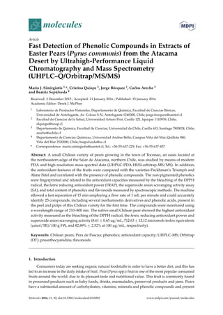 molecules
Article
Fast Detection of Phenolic Compounds in Extracts of
Easter Pears (Pyrus communis) from the Atacama
Desert by Ultrahigh-Performance Liquid
Chromatography and Mass Spectrometry
(UHPLC–Q/Orbitrap/MS/MS)
Mario J. Simirgiotis 1,*, Cristina Quispe 2, Jorge Bórquez 1, Carlos Areche 3
and Beatriz Sepúlveda 4
Received: 3 December 2015 ; Accepted: 11 January 2016 ; Published: 15 January 2016
Academic Editor: Derek J. McPhee
1 Laboratorio de Productos Naturales, Departamento de Química, Facultad de Ciencias Básicas,
Universidad de Antofagasta, Av. Coloso S-N, Antofagasta 1240000, Chile; jorge.borquez@uantof.cl
2 Facultad de Ciencias de la Salud, Universidad Arturo Prat, Casilla 121, Iquique 1110939, Chile;
elquispe@unap.cl
3 Departamento de Química, Facultad de Ciencias, Universidad de Chile, Casilla 653, Santiago 7800024, Chile;
areche@uchile.cl
4 Departamento de Ciencias Químicas, Universidad Andres Bello, Campus Viña del Mar, Quillota 980,
Viña del Mar 2520000, Chile; bsepulveda@uc.cl
* Correspondence: mario.simirgiotis@uantof.cl; Tel.: +56-55-637-229; Fax: +56-55-637-457
Abstract: A small Chilean variety of pears growing in the town of Toconao, an oasis located at
the northeastern edge of the Salar de Atacama, northern Chile, was studied by means of modern
PDA and high resolution mass spectral data (UHPLC-PDA-HESI-orbitrap-MS/MS). In addition,
the antioxidant features of the fruits were compared with the varieties Packhman’s Triumph and
Abate Fetel and correlated with the presence of phenolic compounds. The non-pigmented phenolics
were ﬁngerprinted and related to the antioxidant capacities measured by the bleaching of the DPPH
radical, the ferric reducing antioxidant power (FRAP), the superoxide anion scavenging activity assay
(SA), and total content of phenolics and ﬂavonoids measured by spectroscopic methods. The machine
allowed a fast separation of 15 min employing a ﬂow rate of 1 mL per minute and could accurately
identify 25 compounds, including several isorhamnetin derivatives and phenolic acids, present in
the peel and pulps of this Chilean variety for the ﬁrst time. The compounds were monitored using
a wavelength range of 210–800 nm. The native small Chilean pear showed the highest antioxidant
activity measured as the bleaching of the DPPH radical, the ferric reducing antioxidant power and
superoxide anion scavenging activity (8.61 ˘ 0.65 µg/mL, 712.63 ˘ 12.12 micromols trolox equivalents
(µmol/TE)/100 g FW, and 82.89% ˘ 2.52% at 100 µg/mL, respectively).
Keywords: Chilean pears; Pera de Pascua; phenolics; antioxidant capacity; UHPLC-MS; Orbitrap
(OT); proanthocyanidins; ﬂavonoids
1. Introduction
Consumers today are seeking organic natural foodstuffs in order to have a better diet, and this has
led to an increase in the daily intake of fruit. Pear (Pyrus spp.) fruit is one of the most popular consumed
fruits around the world, due to its pleasant taste and nutritional value. This fruit is commonly found
in processed products such as baby foods, drinks, marmalades, preserved products and jams. Pears
have a substantial amount of carbohydrates, vitamins, minerals and phenolic compounds and present
Molecules 2016, 21, 92; doi:10.3390/molecules21010092 www.mdpi.com/journal/molecules
 