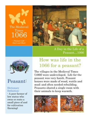 The Medieval
    Times
   1066
   ----Peasant Life----
     Hard and Short


                                         A Day in the Life of a
                                              Peasant…1066

                             How was life in the
                             1066 for a peasant?
                          The villages in the Medieval Times
                          (1066) were undeveloped. Life for the
                          peasant was very harsh. Peasant
Peasant:                  houses were made of wood, wattle and
                          mud; and often needed rebuilding.
Dictionary                Peasants shared a single room with
Definition:               their animals to keep warmth.
- A poor farmer of
low status who
owns or rents a
small piece of and
for cultivation
(farming)
 