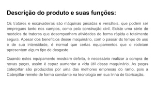 Descrição do produto e suas funções:
Os tratores e escavadeiras são máquinas pesadas e versáteis, que podem ser
empregues tanto nos campos, como pela construção civil. Existe uma série de
modelos de tratores que desempenham atividades de forma rápida e totalmente
segura. Apesar dos benefícios desse maquinário, com o passar do tempo de uso
e de sua intensidade, é normal que certas equipamentos que o rodeiam
apresentem algum tipo de desgaste.
Quando estes equipamento mostram defeito, é necessário realizar a compra de
novas peças, assim é capaz aumentar a vida útil desse maquinário. As peças
caterpillar são produzidos por uma das melhores empresas do ramo, pois a
Caterpillar remete de forma constante na tecnologia em sua linha de fabricação.
 