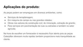 Aplicações do produto:
As peças podem ser empregues em diversos ambientes, como:
● Serviços de terraplanagem;
● Em máquina do campo ou nas grandes cidades;
● Obras nos setores da construção civil, de mineração, extração de granito;
● Para serviços em pavimentação de ruas ou estradas e também no setor
agrícola;
Na hora de escolher um fornecedor é necessário ficar atento pois as peças
Caterpillar oferecem muita rapidez também proporciona mais tranquilidade ao
cliente.
 