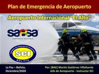 Plan de Emergencias de Aeropuerto (PEA) (1)
Plan de Emergencia de Aeropuerto
Por: (BAE) Martin Gutiérrez VIllafuerte
Jefe de Aeropuerto - Instructor SCI
La Paz – Bolivia,
Diciembre/2020
Aeropuerto Internacional “El Alto”
 