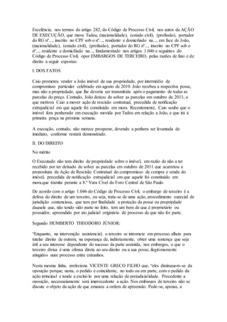 Excelência, nos termos do artigo 282, do Código de Processo Civil, nos autos da AÇÃO 
DE EXECUÇÃO, que move Tadeu, (nacionalidade), (estado civil), (profissão), portador 
do RG nº..., inscrito no CPF sob o nº..., residente e domiciliado na..., em face de João, 
(nacionalidade), (estado civil), (profissão), portador do RG nº..., inscrito no CPF sob o 
nº..., residente e domiciliado na..., fundamentado nos artigos 1.046 e seguintes do 
Código de Processo Civil, opor EMBARGOS DE TERCEIRO, pelas razões de fato e de 
direito a seguir expostas: 
I. DOS FATOS 
Caio prometeu vender a João imóvel de sua propriedade, por intermédio de 
compromisso particular celebrado em agosto de 2010. João recebeu a respectiva posse, 
mas não a propriedade, que lhe deveria ser transmitida após o pagamento de todas as 
parcelas do preço. Contudo, João deixou de solver as parcelas em outubro de 2011, o 
que motivou Caio a mover ação de rescisão contratual, precedida de notificação 
extrajudicial em que aquele foi constituído em mora. Recentemente, Caio soube que o 
imóvel fora penhorado em execução movida por Tadeu em relação a João, e que irá à 
primeira praça na próxima semana. 
A execução, contudo, não merece prosperar, devendo a penhora ser levantada de 
imediato, conforme restará demonstrado. 
II. DO DIREITO 
No mérito 
O Executado não tem direito de propriedade sobre o imóvel, em razão de não a ter 
recebido por ter deixado de solver as parcelas em outubro de 2011 que acarretou a 
propositura da Ação de Rescisão Contratual do compromisso de compra e venda do 
imóvel, precedida de notificação extrajudicial em que aquele foi constituído em 
mora,que tramita perante a 8.º Vara Cível do Foro Central de São Paulo. 
De acordo com o artigo 1.046 do Código de Processo Civil, o embargo de terceiro é a 
defesa do direito de um terceiro, ou seja, trata-se de uma ação, procedimento especial de 
jurisdição contenciosa, que tem por finalidade a proteção da posse ou propriedade 
daquele que, não tendo sido parte no feito, tem um bem de que é proprietário ou 
possuidor, apreendido por ato judicial originário de processo de que não foi parte. 
Segundo HUMBERTO THEODORO JÚNIOR: 
“Enquanto, na intervenção assistencial, o terceiro se intromete em processo alheio para 
tutelar direito de outrem, na esperança de, indiretamente, obter uma sentença que seja 
útil a seu interesse dependente do sucesso da parte assistida, nos embargos, o que o 
terceiro divisa é uma ofensa direta ao seu direito ou a sua posse, ilegitimamente 
atingidos num processo entre estranhos. 
Nesta mesma linha, preleciona VICENTE GRECO FILHO que, “eles distinguem-se da 
oposição porque, nesta, o pedido é coincidente, no todo ou em parte, com o pedido da 
ação principal e tende a excluí-lo por uma relação de prejudicialidade. Procedente a 
oposição, necessariamente será improcedente a ação. Nos embargos de terceiro não se 
discute o objeto da ação de que emanou a ordem de apreensão. Pede-se, apenas, a 
 