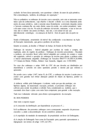exclusão do bem dessa apreensão, sem questionar o direito do autor da ação primitiva. 
Daí a denominação, também, de embargos de separação.” 
Não se confundem os embargos de terceiro com a oposição, pois esta se apresenta como 
típica ação de conhecimento, cujo objetivo é discutir o direito ou a coisa disputada pelas 
partes da causa primitiva, onde o opoente ataca frontalmente a pretensão daquelas partes 
e “procura contrapor-lhe um outro direito capaz de excluir, em caráter prejudicial, tanto 
o do autor como o do réu. Na ação de embargos de terceiro, entretanto, o que se tem em 
vista não é o direito das partes em litígio, mas sim, o ato estatal do juiz que 
indevidamente constringiu - ou ameaçou de fazê-lo - bem de quem não era parte no 
feito. 
Sendo o Embargante, proprietário do imóvel fica configurado o seu interesse na Ação 
de Execução mencionada, que gerou a penhora de seu bem. 
Quanto ao assunto, já decidiu o Tribunal de Justiça do Estado de São Paulo: 
Embargos de terceiros - Imóvel adquirido por escritura de venda e compra, não 
registrada, antes do registro da penhora - Embargos de terceiros procedentes - Recaindo 
a penhora, em executivo fiscal, sobre imóvel adquirido por contrato de compra e venda 
não registrado, cabível a oposição de embargos de terceiro para afastar a penhora sobre 
o imóvel anteriormente adquirido. (Embargos de Terceiros 0065777-30.2003.8.26.0000, 
11ª Câmara de Direito Público, Relator: Luis Ganzerla, Julgado em: 11/08/2008) 
No caso dos embargos o artigo 1049 do CPC diz que deverão ser distribuídos por 
dependência e correrão em autos apartados perante o mesmo juiz que ordenou a 
apreensão. 
De acordo com o artigo 1.047, inciso II, do CPC, o embargo de terceiro é aceito para o 
credor com garantia real obstar alienação judicial do objeto da hipoteca, penhor ou 
anticrese. 
A violência sofrida pelo Embargante é evidente, razão por que não participa, em 
hipótese alguma, da mencionada execução, portanto, os presentes embargos são 
cabíveis para excluir da penhora o referido bem, considerando-se, também, que o 
executado deve fazer o juízo com outro bem competente para garantir a dita execução. 
Tudo isso é altamente relevante para obstar o prosseguimento da execução. 
III. DOS PEDIDOS 
Ante todo o exposto requer: 
a) A concessão da distribuição por dependência ao processo nº...; 
b) O acolhimento dos presentes embargos com a consequente suspensão do processo 
executivo e, ainda a desconstituição do ato constritivo praticado. 
c) A expedição de mandado de manutenção de propriedade em favor do Embargante; 
d) A citação do Embargado bem como do Executado para, querendo apresentarem a 
impugnação nos termos do artigo 1.053, do CPC; 
 