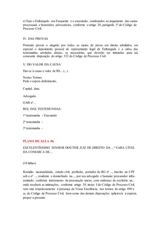 e) Seja o Embargado ora Exequente e o executado, condenados ao pagamento das custas 
processuais e honorários advocatícios, conforme o artigo 20, parágrafo 3º do Código de 
Processo Civil; 
IV. DAS PROVAS 
Pretende provar o alegado por todos os meios de prova em direito admitidos, em 
especial o depoimento pessoal do representante legal da Embargada e a oitiva das 
testemunhas arroladas abaixo, se necessárias, que deverão ser intimadas para tal, 
consoante disposição do artigo 332 do Código de Processo Civil 
V. DO VALOR DA CAUSA 
Dar-se à causa o valor de R$... (...) 
Nestes Termos 
Pede e espera deferimento. 
Capital, data. 
Advogado 
OAB nº... 
ROL DAS TESTEMUNHAS: 
1ª testemunha - Executado 
2ª testemunha - 
3ª testemunha - 
PLANO DE AULA 06 
EXCELENTÍSSIMO SENHOR DOUTOR JUIZ DE DIREITO DA ...ª VARA CÍVEL 
DA COMARCA DE... 
(10 linhas) 
Romálio, nacionalidade, estado civil, profissão, portador do RG nº ..., inscrito no CPF 
sob o nº ..., residente e domiciliado na..., por seu advogado e bastante procurador infra-assinado, 
conforme instrumento de procuração anexo, com endereço de escritório na... 
onde receberá as intimações, conforme artigo 39, inciso I do Código de Processo Civil, 
vem mui respeitosamente à presença de Vossa Excelência, nos termos do artigo 890 e 
ss, do Código de Processo Civil, bem como das demais disposições aplicáveis à espécie, 
propor a presente 
 