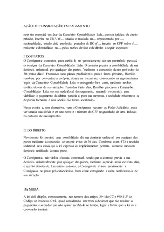 AÇÃO DE CONSIGNAÇÃO EM PAGAMENTO 
pelo rito especial, em face de Canarinho Contabilidade Ltda., pessoa jurídica de direito 
privado, inscrita no CNPJ nº..., situada e instalada na..., representada por ..., 
nacionalidade, estado civil, profissão, portador do RG nº..., inscrito no CPF sob o nº..., 
residente e domiciliado na..., pelas razões de fato e de direito a seguir expostos: 
I. DOS FATOS 
O Consignante contratou, para auxiliá- lo no gerenciamento de seu patrimônio pessoal, 
os serviços da Canarinho Contabilidade Ltda. O contrato previra a possibilidade de sua 
denúncia unilateral, por qualquer das partes, "mediante a concessão de um pré-aviso de 
30 (trinta) dias". Frustrados seus planos profissionais para o futuro próximo, Romálio 
resolveu, por conveniência própria, denunciar o contrato, convocando os representantes 
legais da Canarinho Contabilidade Ltda. e entregando-lhes carta, mediante recibo, 
notificando-os de sua intenção. Passados trinta dias, Romálio procurou a Canarinho 
Contabilidade Ltda. em sua sede (local do pagamento, segundo o contrato), para 
viabilizar o pagamento da última parcela e, para sua surpresa, a sociedade encontrava-se 
de portas fechadas e seus sócios não foram localizados. 
Nessa esteira e, sem alternativa, vem o Consignante recorrer ao Poder Judiciário, para 
ver sanada sua dívida e ter seu nome e o número do CPF resguardado de uma inclusão 
no cadastro de inadimplentes. 
II. DO DIREITO 
No contrato foi previsto uma possibilidade de sua denúncia unilateral por qualquer das 
partes mediante a concessão de um pré-aviso de 30 dias. Conforme o art. 473 a rescisão 
unilateral, nos casos que a lei expressa ou implicitamente permita, acontece mediante 
denúncia notificada à outra parte. 
O Consignante, não violou cláusula contratual, sendo que o contrato previa a sua 
denúncia unilateralmente por qualquer das partes, mediante o prévio aviso de trinta dias, 
o que foi obedecido. Em outras palavras, o Consignante avisou previamente a 
Consignada no prazo pré-estabelecido, bem como entregando a carta, notificando-a de 
sua intenção. 
DA MORA 
A lei civil dispõe, expressamente, nos termos dos artigos 394 do CC e 890 § 3º do 
Código de Processo Civil, queé considerado em mora o devedor que não realizar o 
pagamento e o credor que não quiser recebê-lo no tempo, lugar e forma que a lei ou a 
convenção instituir. 
 