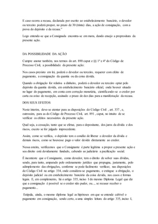 E caso ocorra a recusa, declarada por escrito ao estabeleciemento bancário, o devedor 
ou terceiro poderá propor, no prazo de 30 (trinta) dias, a ação de consignação, com a 
prova do depósito e da recusa.” 
Logo entende-se que a Consignada encontra-se em mora, dando ensejo a proprositura da 
presente ação. 
DA POSSIBILIDADE DA AÇÃO 
Cumpre anotar também, nos termos do art. 890 caput e §§ 1º e 4º do Código de 
Processo Civil, a possibilidade da presente ação: 
Nos casos previsto em lei, poderá o devedor ou terceiro, requerer com efeito de 
pagamento, a consignação da quantia ou da coisa devida. 
Quando a obrigação for relativa a dinheiro, poderá o devedor ou terceiro optar pelo 
depósito da quantia devida, em estabelecimento bancário oficial, onde houver situado 
no lugar do pagamento, em conta com correção monetária, cientificando-se o credor por 
carta ou aviso de recepção, assinado o prazo de dez dias para a manifestação da recusa. 
DOS SEUS EFEITOS 
Neste ínterim, deve-se atentar para as disposições do Código Civil , art. 337 , e, 
outrossim, para as do Código de Processo Civil, art. 891 , caput, no intuito de se 
verificar os efeitos necessários da presente ação. 
Qual seja, a cessação, tanto que se efetue, para o depositante, dos juros da dívida e dos 
riscos, exceto se for julgado improcedente. 
Assim, como se verifica, o depósito tem o condão de liberar o devedor da dívida e 
demais riscos, como se houvesse pago o valor devido diretamente ao credor. 
Nessa esteira, verificamos que o Consignante é parte legítima a propor a presente ação e 
seu direito está devidamente fundado, cabendo ao judiciário a pacificação social. 
É inconteste que o Consignante, como devedor, tem o direito de solver suas dívidas, 
sendo, para tanto, amparado pelo ordenamento jurídico que propugna, justamente, pelo 
adimplemento das obrigações, conforme se pode facilmente verificar, nas disposições 
do Código Civil no artigo 334, onde considera-se pagamento, e extingue a obrigação, o 
depósito judicial ou em estabelecimento bancário da coisa devida, nos casos e formas 
legais. E, em complemento, há o artigo 335, inciso I do mesmo Diploma Legal que diz 
que a consignação é possível se o credor não puder, ou..., se recusar receber o 
pagamento... 
Estipula, ainda, o mesmo diploma legal as hipóteses em que se entende cabível o 
pagamento em consignação, sendo certo, a uma simples leitura do artigo 335, inciso I, 
 
