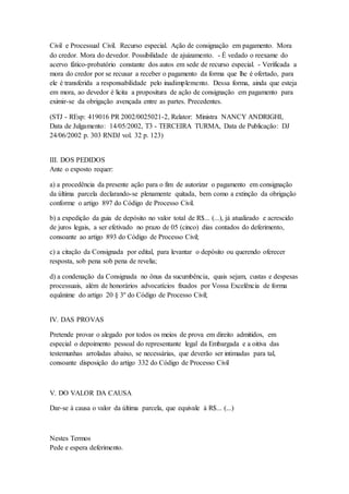 Civil e Processual Civil. Recurso especial. Ação de consignação em pagamento. Mora 
do credor. Mora do devedor. Possibilidade de ajuizamento. - É vedado o reexame do 
acervo fático-probatório constante dos autos em sede de recurso especial. - Verificada a 
mora do credor por se recusar a receber o pagamento da forma que lhe é ofertado, para 
ele é transferida a responsabilidade pelo inadimplemento. Dessa forma, ainda que esteja 
em mora, ao devedor é licita a propositura de ação de consignação em pagamento para 
eximir-se da obrigação avençada entre as partes. Precedentes. 
(STJ - REsp: 419016 PR 2002/0025021-2, Relator: Ministra NANCY ANDRIGHI, 
Data de Julgamento: 14/05/2002, T3 - TERCEIRA TURMA, Data de Publicação: DJ 
24/06/2002 p. 303 RNDJ vol. 32 p. 123) 
III. DOS PEDIDOS 
Ante o exposto requer: 
a) a procedência da presente ação para o fim de autorizar o pagamento em consignação 
da última parcela declarando-se plenamente quitada, bem como a extinção da obrigação 
conforme o artigo 897 do Código de Processo Civil. 
b) a expedição da guia de depósito no valor total de R$... (...), já atualizado e acrescido 
de juros legais, a ser efetivado no prazo de 05 (cinco) dias contados do deferimento, 
consoante ao artigo 893 do Código de Processo Civil; 
c) a citação da Consignada por edital, para levantar o depósito ou querendo oferecer 
resposta, sob pena sob pena de revelia; 
d) a condenação da Consignada no ônus da sucumbência, quais sejam, custas e despesas 
processuais, além de honorários advocatícios fixados por Vossa Excelência de forma 
equânime do artigo 20 § 3º do Código de Processo Civil; 
IV. DAS PROVAS 
Pretende provar o alegado por todos os meios de prova em direito admitidos, em 
especial o depoimento pessoal do representante legal da Embargada e a oitiva das 
testemunhas arroladas abaixo, se necessárias, que deverão ser intimadas para tal, 
consoante disposição do artigo 332 do Código de Processo Civil 
V. DO VALOR DA CAUSA 
Dar-se à causa o valor da última parcela, que equivale à R$... (...) 
Nestes Termos 
Pede e espera deferimento. 
 